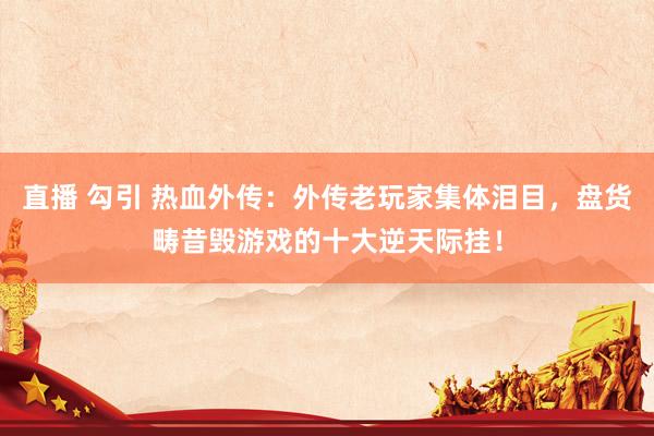 直播 勾引 热血外传：外传老玩家集体泪目，盘货畴昔毁游戏的十大逆天际挂！