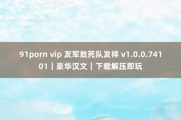 91porn vip 友军敢死队发祥 v1.0.0.74101｜豪华汉文｜下载解压即玩