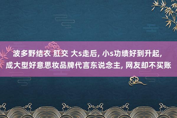 波多野结衣 肛交 大s走后， 小s功绩好到升起， 成大型好意思妆品牌代言东说念主， 网友却不买账