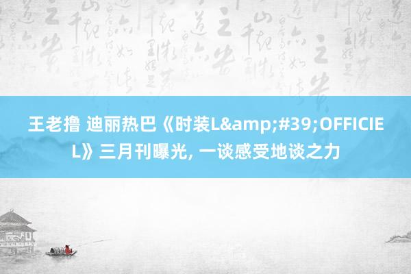 王老撸 迪丽热巴《时装L&#39;OFFICIEL》三月刊曝光， 一谈感受地谈之力
