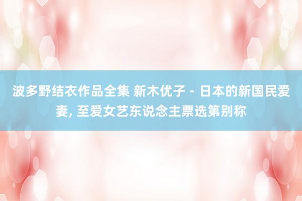 波多野结衣作品全集 新木优子 - 日本的新国民爱妻， 至爱女艺东说念主票选第别称