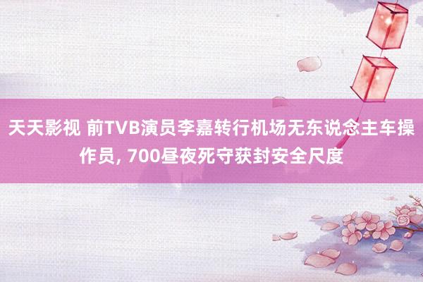 天天影视 前TVB演员李嘉转行机场无东说念主车操作员， 700昼夜死守获封安全尺度