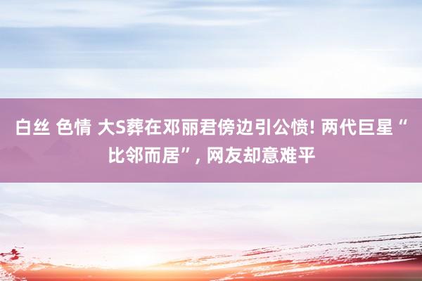 白丝 色情 大S葬在邓丽君傍边引公愤! 两代巨星“比邻而居”， 网友却意难平