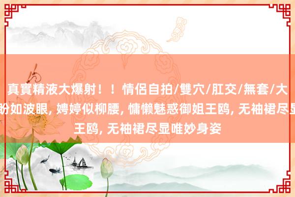 真實精液大爆射！！情侶自拍/雙穴/肛交/無套/大量噴精 转盼如波眼， 娉婷似柳腰， 慵懒魅惑御姐王鸥， 无袖裙尽显唯妙身姿