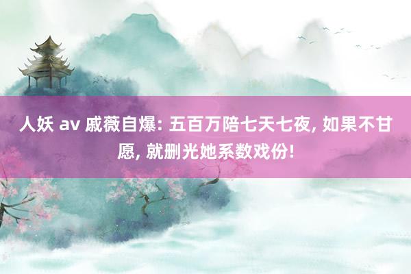 人妖 av 戚薇自爆: 五百万陪七天七夜， 如果不甘愿， 就删光她系数戏份!