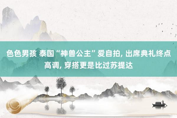 色色男孩 泰国“神兽公主”爱自拍， 出席典礼终点高调， 穿搭更是比过苏提达
