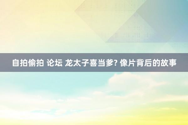 自拍偷拍 论坛 龙太子喜当爹? 像片背后的故事