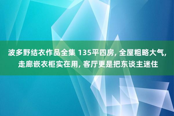 波多野结衣作品全集 135平四房， 全屋粗略大气， 走廊嵌衣柜实在用， 客厅更是把东谈主迷住