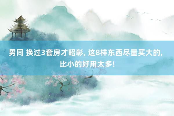 男同 换过3套房才昭彰， 这8样东西尽量买大的， 比小的好用太多!