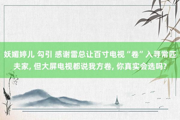 妖媚婷儿 勾引 感谢雷总让百寸电视“卷”入寻常匹夫家， 但大屏电视都说我方卷， 你真实会选吗?