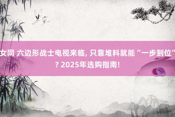 女同 六边形战士电视来临， 只靠堆料就能“一步到位”? 2025年选购指南!