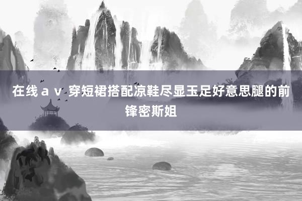 在线ａｖ 穿短裙搭配凉鞋尽显玉足好意思腿的前锋密斯姐
