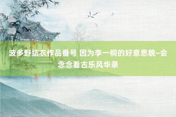 波多野结衣作品番号 因为李一桐的好意思貌~会念念看古乐风华录