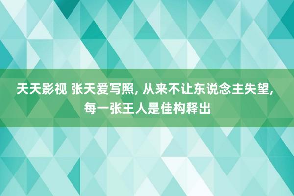 天天影视 张天爱写照， 从来不让东说念主失望， 每一张王人是佳构释出