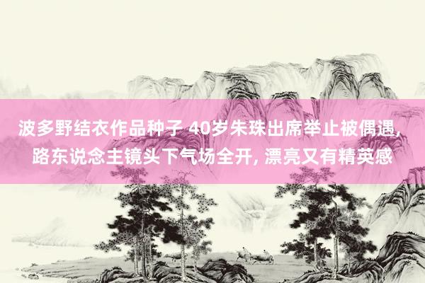 波多野结衣作品种子 40岁朱珠出席举止被偶遇， 路东说念主镜头下气场全开， 漂亮又有精英感