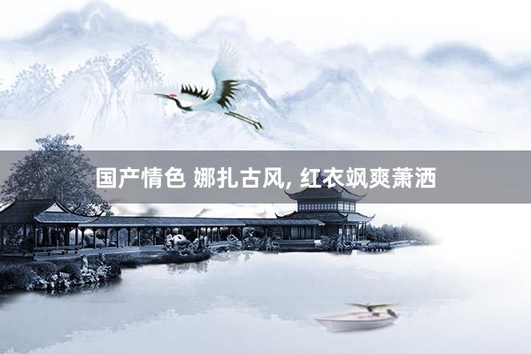 国产情色 娜扎古风， 红衣飒爽萧洒