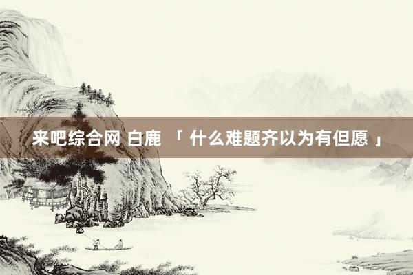 来吧综合网 白鹿 「 什么难题齐以为有但愿 」