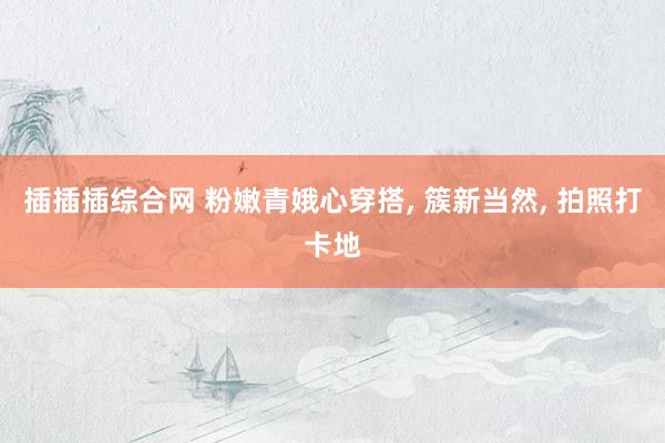 插插插综合网 粉嫩青娥心穿搭， 簇新当然， 拍照打卡地