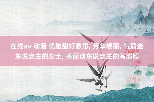 在线av 动漫 优雅甜好意思， 芳华靓丽， 气质迷东说念主的女士， 秀丽动东说念主的写照照