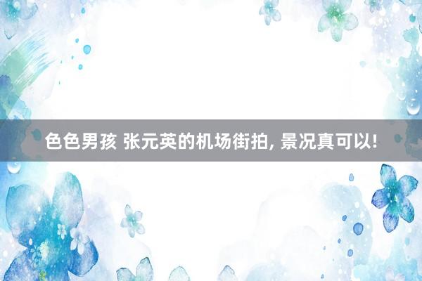 色色男孩 张元英的机场街拍， 景况真可以!