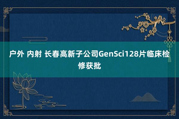 户外 内射 长春高新子公司GenSci128片临床检修获批
