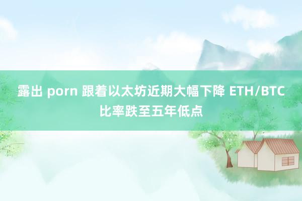 露出 porn 跟着以太坊近期大幅下降 ETH/BTC比率跌至五年低点