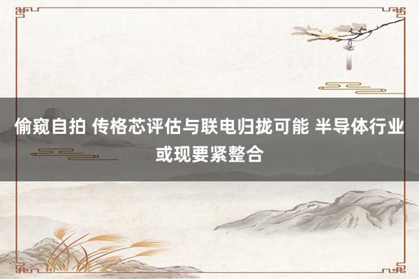 偷窥自拍 传格芯评估与联电归拢可能 半导体行业或现要紧整合