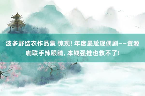 波多野结衣作品集 惊现! 年度最尬现偶剧——资源咖联手辣眼睛， 本钱强推也救不了!