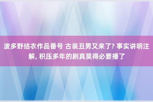 波多野结衣作品番号 古装丑男又来了? 事实讲明注解， 积压多年的剧真莫得必要播了