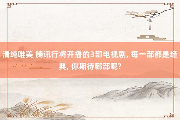 清纯唯美 腾讯行将开播的3部电视剧， 每一部都是经典， 你期待哪部呢?