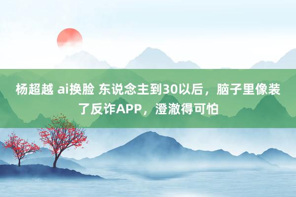 杨超越 ai换脸 东说念主到30以后，脑子里像装了反诈APP，澄澈得可怕