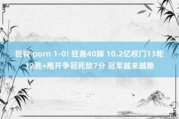 巨臀 porn 1-0! 狂轰40脚 10.2亿权门13轮12胜+甩开争冠死敌7分 冠军越来越稳