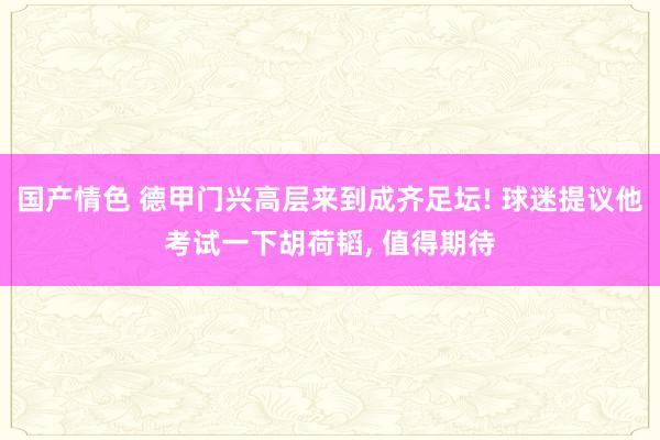 国产情色 德甲门兴高层来到成齐足坛! 球迷提议他考试一下胡荷韬， 值得期待