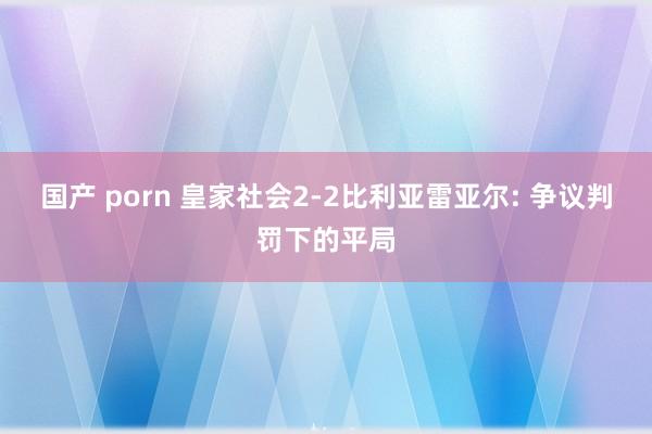国产 porn 皇家社会2-2比利亚雷亚尔: 争议判罚下的平局