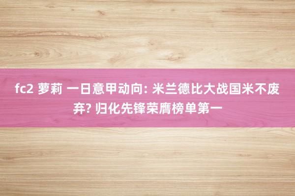 fc2 萝莉 一日意甲动向: 米兰德比大战国米不废弃? 归化先锋荣膺榜单第一