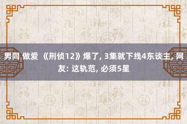 男同 做爱 《刑侦12》爆了， 3集就下线4东谈主， 网友: 这轨范， 必须5星