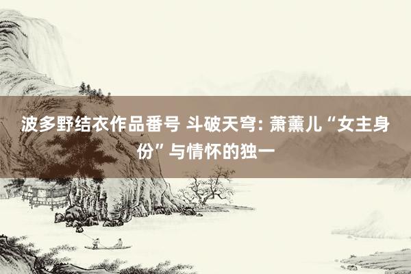 波多野结衣作品番号 斗破天穹: 萧薰儿“女主身份”与情怀的独一