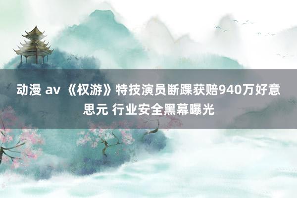 动漫 av 《权游》特技演员断踝获赔940万好意思元 行业安全黑幕曝光