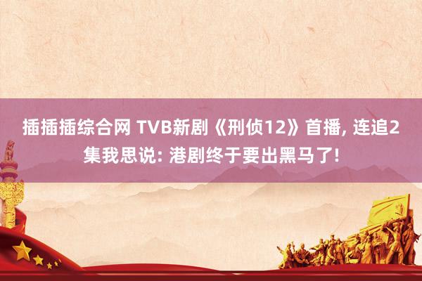插插插综合网 TVB新剧《刑侦12》首播， 连追2集我思说: 港剧终于要出黑马了!