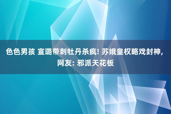 色色男孩 宣璐带刺牡丹杀疯! 苏娥皇权略戏封神， 网友: 邪派天花板