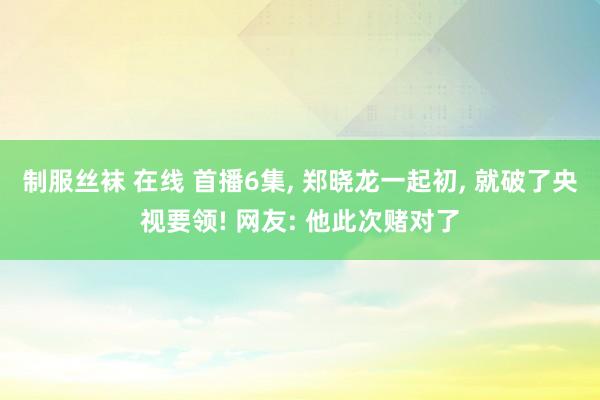 制服丝袜 在线 首播6集， 郑晓龙一起初， 就破了央视要领! 网友: 他此次赌对了