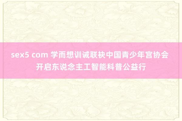 sex5 com 学而想训诫联袂中国青少年宫协会 开启东说念主工智能科普公益行