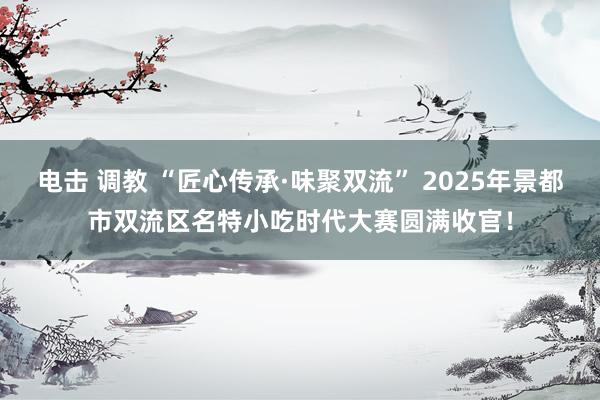 电击 调教 “匠心传承·味聚双流” 2025年景都市双流区名特小吃时代大赛圆满收官！