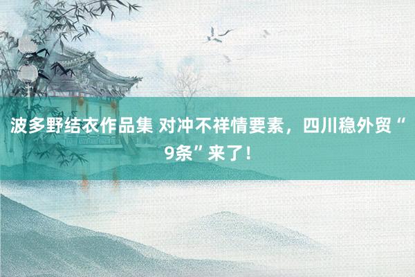 波多野结衣作品集 对冲不祥情要素，四川稳外贸“9条”来了！