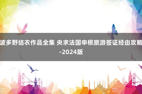 波多野结衣作品全集 央求法国申根旅游签证经由攻略-2024版