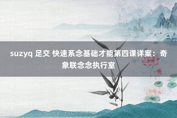 suzyq 足交 快速系念基础才能第四课详案：奇象联念念执行室