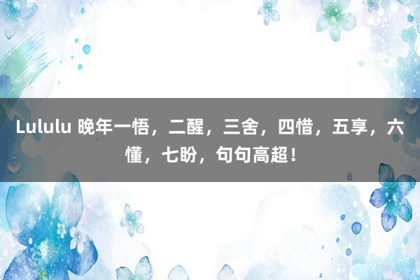 Lululu 晚年一悟，二醒，三舍，四惜，五享，六懂，七盼，句句高超！