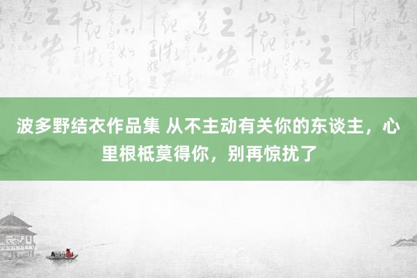 波多野结衣作品集 从不主动有关你的东谈主，心里根柢莫得你，别再惊扰了