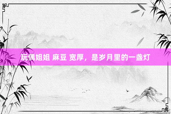 玩偶姐姐 麻豆 宽厚，是岁月里的一盏灯
