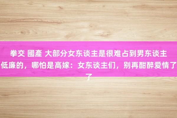 拳交 國產 大部分女东谈主是很难占到男东谈主低廉的，哪怕是高嫁：女东谈主们，别再酣醉爱情了